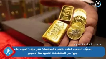 رسميًا.. الشعبة العامة للذهب والمجوهرات تنفي وجود “ضريبة إعادة البيع” على المشغولات الذهبية هذا الأسبوع